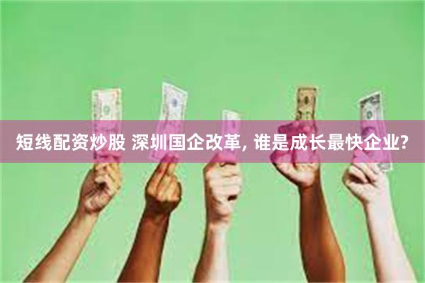 短线配资炒股 深圳国企改革, 谁是成长最快企业?