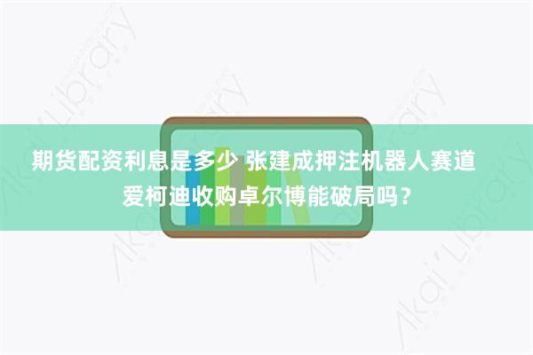 期货配资利息是多少 张建成押注机器人赛道    爱柯迪收购卓尔博能破局吗？