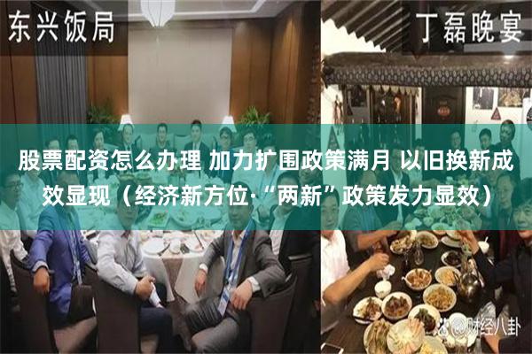 股票配资怎么办理 加力扩围政策满月 以旧换新成效显现（经济新方位·“两新”政策发力显效）