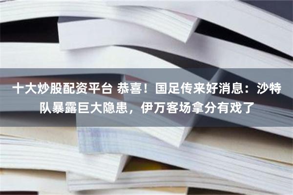 十大炒股配资平台 恭喜！国足传来好消息：沙特队暴露巨大隐患，伊万客场拿分有戏了