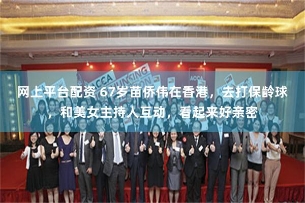 网上平台配资 67岁苗侨伟在香港，去打保龄球，和美女主持人互动，看起来好亲密