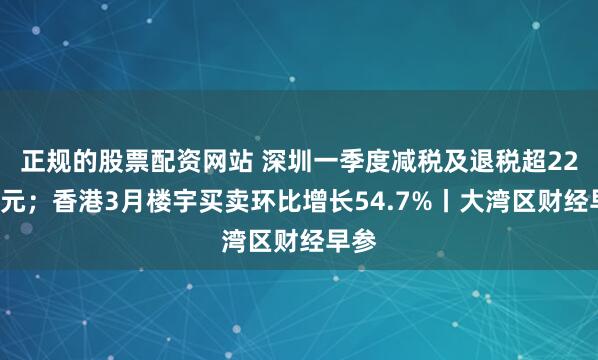 正规的股票配资网站 深圳一季度减税及退税超220亿元；香港3月楼宇买卖环比增长54.7%丨大湾区财经早参