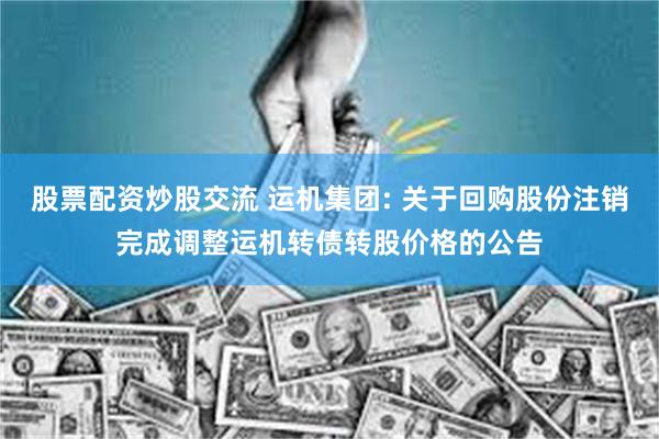 股票配资炒股交流 运机集团: 关于回购股份注销完成调整运机转债转股价格的公告