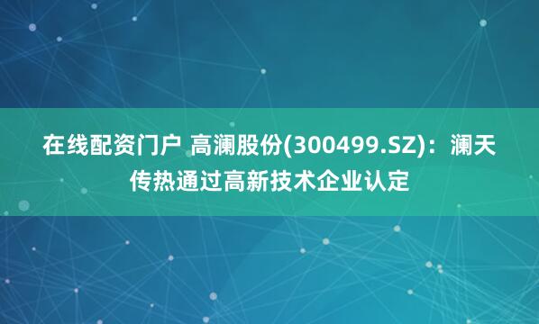 在线配资门户 高澜股份(300499.SZ)：澜天传热通过高新技术企业认定