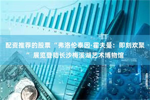 配资推荐的股票 “弗洛伦泰因·霍夫曼：即刻欢聚” 展览登陆长沙梅溪湖艺术博物馆