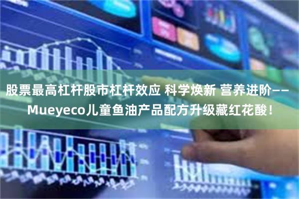 股票最高杠杆股市杠杆效应 科学焕新 营养进阶—— Mueyeco儿童鱼油产品配方升级藏红花酸！