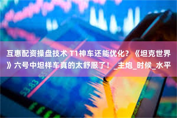 互惠配资操盘技术 T1神车还能优化？《坦克世界》六号中坦样车真的太舒服了！_主炮_时候_水平