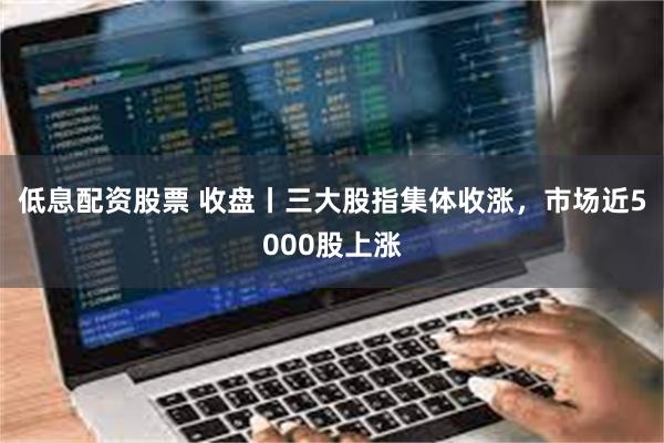 低息配资股票 收盘丨三大股指集体收涨，市场近5000股上涨