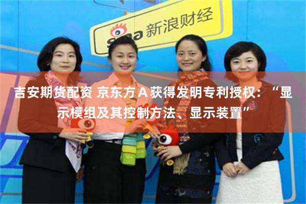 吉安期货配资 京东方Ａ获得发明专利授权：“显示模组及其控制方法、显示装置”