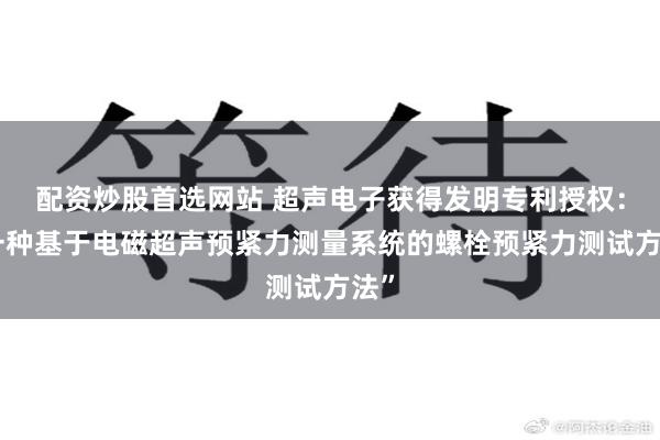 配资炒股首选网站 超声电子获得发明专利授权：“一种基于电磁超声预紧力测量系统的螺栓预紧力测试方法”