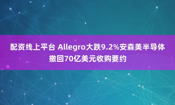 配资线上平台 Allegro大跌9.2%安森美半导体撤回70亿美元收购要约