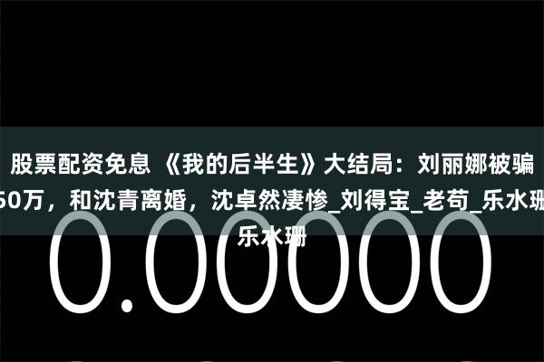 股票配资免息 《我的后半生》大结局：刘丽娜被骗50万，和沈青离婚，沈卓然凄惨_刘得宝_老苟_乐水珊