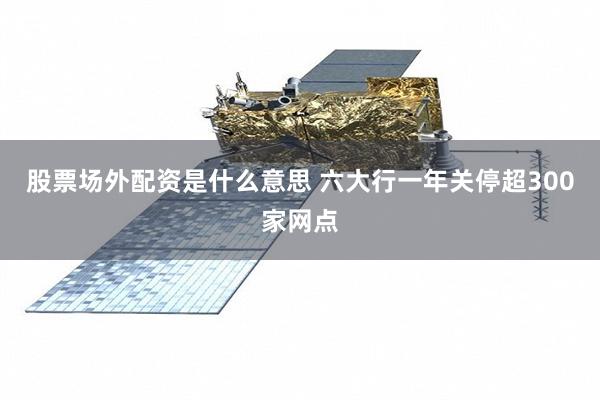 股票场外配资是什么意思 六大行一年关停超300家网点