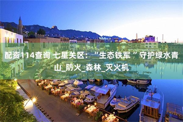 配资114查询 七星关区：“生态铁军 ”守护绿水青山_防火_森林_灭火机
