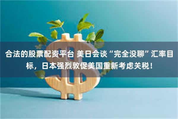 合法的股票配资平台 美日会谈“完全没聊”汇率目标，日本强烈敦促美国重新考虑关税！