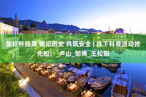 加杠杆股票 铭记历史 共筑安全 | 线下科普活动抢先知！_卢山_邹博_王松阳