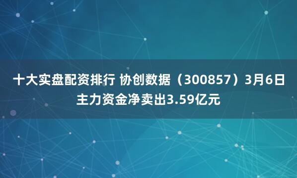 十大实盘配资排行 协创数据（300857）3月6日主力资金净卖出3.59亿元