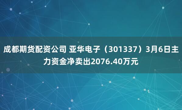 成都期货配资公司 亚华电子（301337）3月6日主力资金净卖出2076.40万元