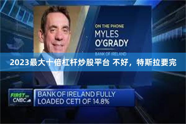 2023最大十倍杠杆炒股平台 不好，特斯拉要完