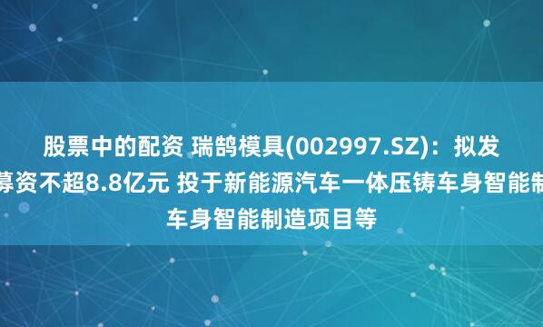 股票中的配资 瑞鹄模具(002997.SZ)：拟发行可转债募资不超8.8亿元 投于新能源汽车一体压铸车身智能制造项目等