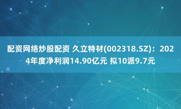 配资网络炒股配资 久立特材(002318.SZ)：2024年度净利润14.90亿元 拟10派9.7元