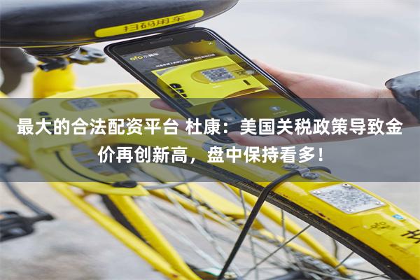 最大的合法配资平台 杜康：美国关税政策导致金价再创新高，盘中保持看多！