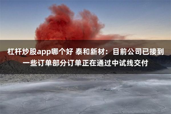 杠杆炒股app哪个好 泰和新材：目前公司已接到一些订单部分订单正在通过中试线交付