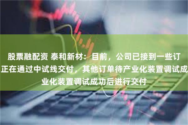 股票融配资 泰和新材：目前，公司已接到一些订单，部分订单正在通过中试线交付，其他订单待产业化装置调试成功后进行交付