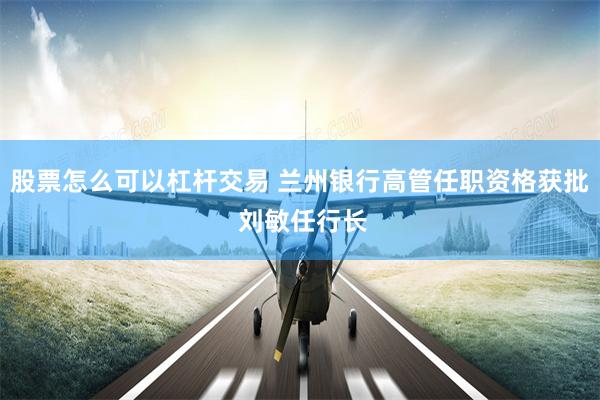 股票怎么可以杠杆交易 兰州银行高管任职资格获批 刘敏任行长