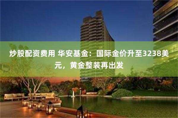 炒股配资费用 华安基金：国际金价升至3238美元，黄金整装再出发