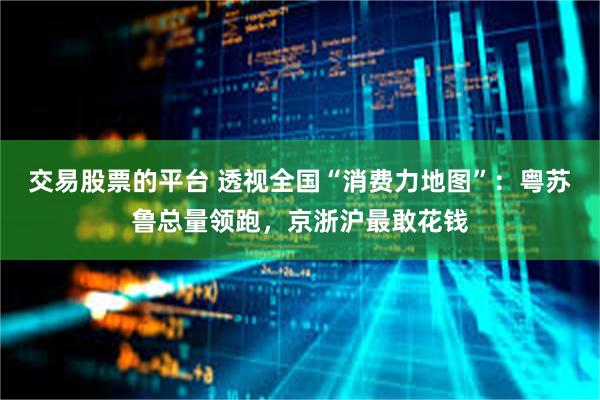 交易股票的平台 透视全国“消费力地图”：粤苏鲁总量领跑，京浙沪最敢花钱