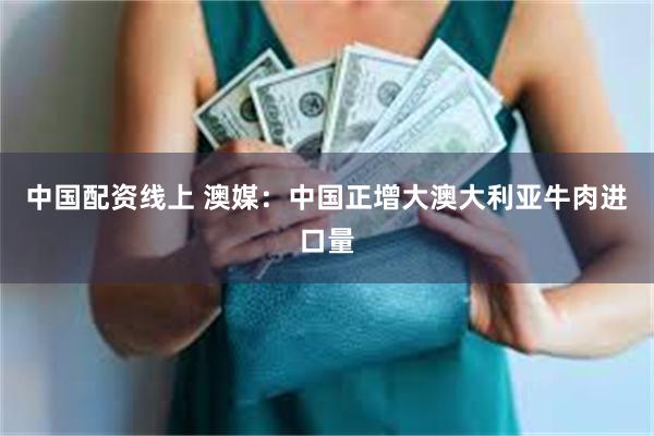 中国配资线上 澳媒：中国正增大澳大利亚牛肉进口量