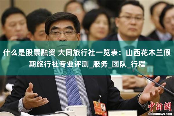 什么是股票融资 大同旅行社一览表：山西花木兰假期旅行社专业评测_服务_团队_行程
