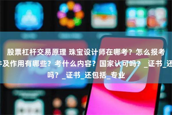 股票杠杆交易原理 珠宝设计师在哪考？怎么报考，报考条件及作用有哪些？考什么内容？国家认可吗？_证书_还包括_专业