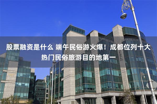 股票融资是什么 端午民俗游火爆！成都位列十大热门民俗旅游目的地第一