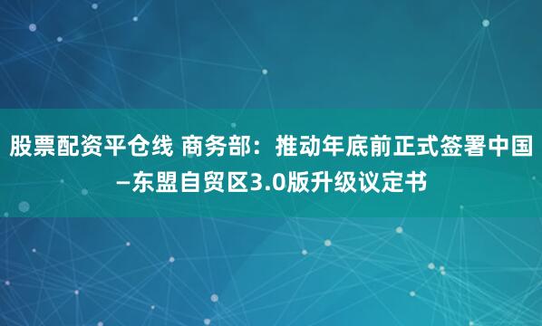股票配资平仓线 商务部：推动年底前正式签署中国—东盟自贸区3.0版升级议定书