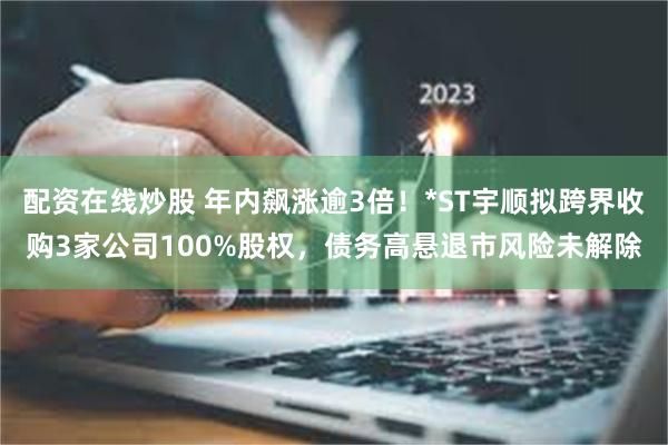 配资在线炒股 年内飙涨逾3倍！*ST宇顺拟跨界收购3家公司100%股权，债务高悬退市风险未解除