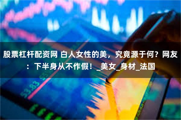 股票杠杆配资网 白人女性的美，究竟源于何？网友：下半身从不作假！_美女_身材_法国