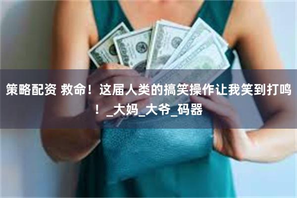 策略配资 救命！这届人类的搞笑操作让我笑到打鸣！_大妈_大爷_码器