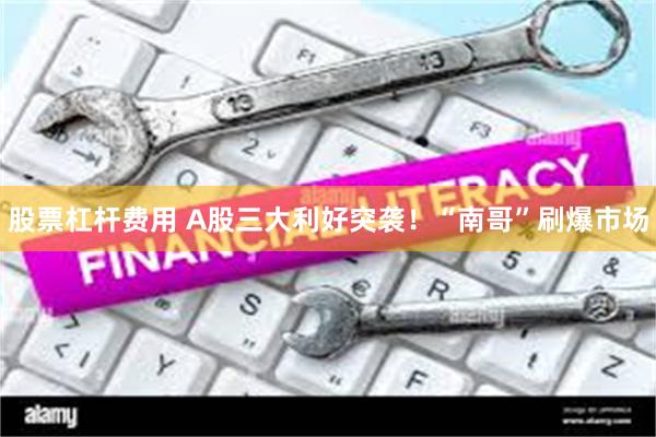 股票杠杆费用 A股三大利好突袭！“南哥”刷爆市场