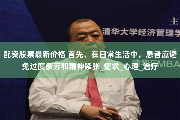 配资股票最新价格 首先，在日常生活中，患者应避免过度疲劳和精神紧张_症状_心理_治疗