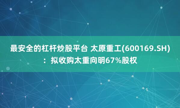 最安全的杠杆炒股平台 太原重工(600169.SH)：拟收购太重向明67%股权