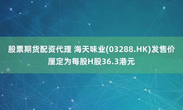 股票期货配资代理 海天味业(03288.HK)发售价厘定为每股H股36.3港元