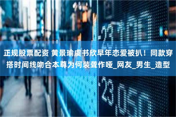 正规股票配资 黄景瑜虞书欣早年恋爱被扒！同款穿搭时间线吻合本尊为何装聋作哑_网友_男生_造型