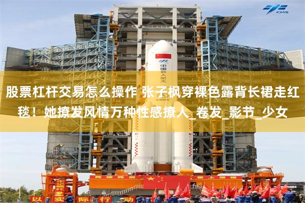 股票杠杆交易怎么操作 张子枫穿裸色露背长裙走红毯！她撩发风情万种性感撩人_卷发_影节_少女