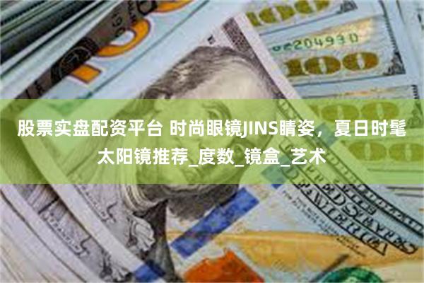 股票实盘配资平台 时尚眼镜JINS睛姿，夏日时髦太阳镜推荐_度数_镜盒_艺术
