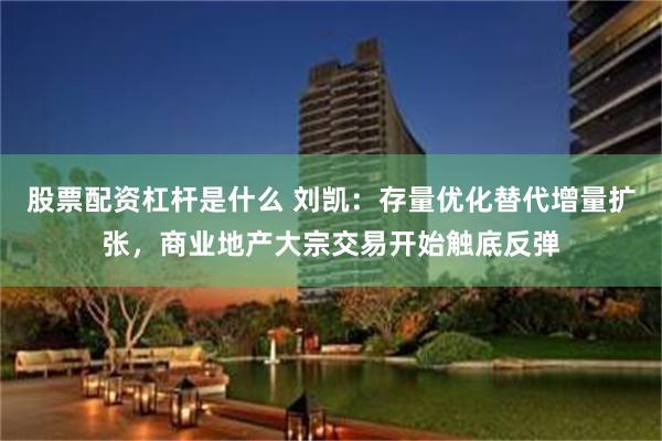 股票配资杠杆是什么 刘凯：存量优化替代增量扩张，商业地产大宗交易开始触底反弹