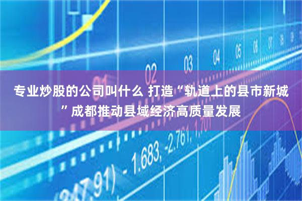 专业炒股的公司叫什么 打造“轨道上的县市新城”成都推动县域经济高质量发展