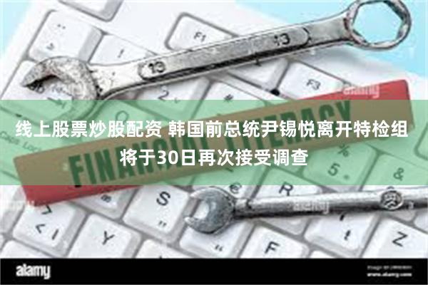 线上股票炒股配资 韩国前总统尹锡悦离开特检组 将于30日再次接受调查