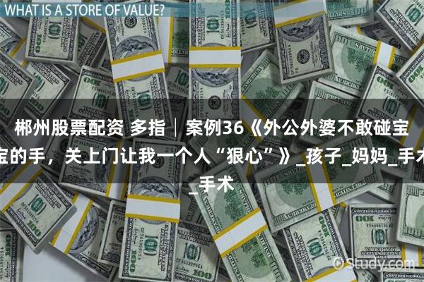 郴州股票配资 多指│案例36《外公外婆不敢碰宝宝的手，关上门让我一个人“狠心”》_孩子_妈妈_手术